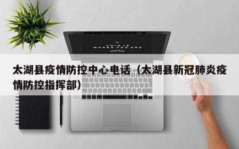 太湖县疫情防控中心电话（太湖县新冠肺炎疫情防控指挥部）